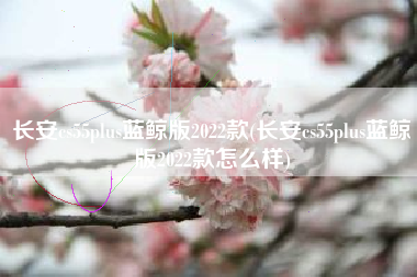 长安cs55plus蓝鲸版2022款(长安cs55plus蓝鲸版2022款怎么样) 长安cs55plus蓝鲸版2022款(长安cs55plus蓝鲸版2022款怎么样)