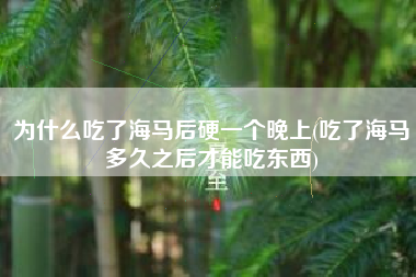 为什么吃了海马后硬一个晚上(吃了海马多久之后才能吃东西)