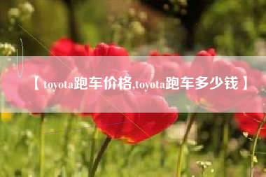 【toyota跑车价格,toyota跑车多少钱】 【toyota跑车价格,toyota跑车多少钱】