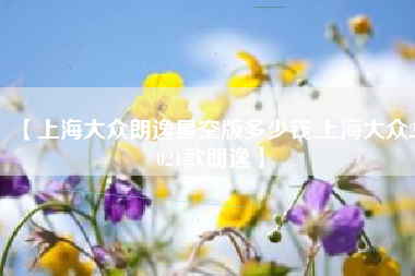 【上海大众朗逸星空版多少钱,上海大众2021款朗逸】