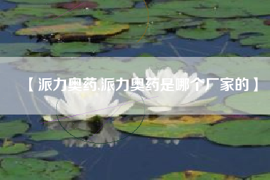 【派力奥药,派力奥药是哪个厂家的】