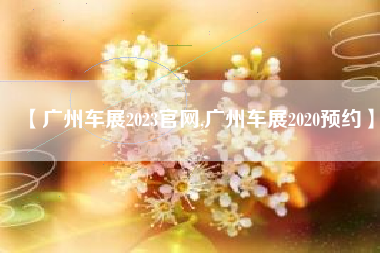 【广州车展2023官网,广州车展2020预约】 【广州车展2023官网,广州车展2020预约】