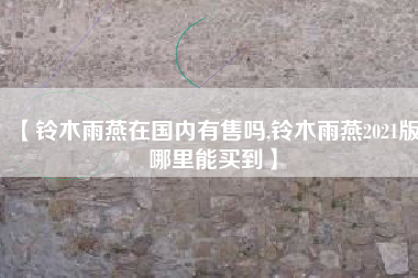 【铃木雨燕在国内有售吗,铃木雨燕2021版哪里能买到】 【铃木雨燕在国内有售吗,铃木雨燕2021版哪里能买到】