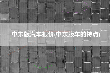 中东版汽车报价(中东版车的特点) 中东版汽车报价(中东版车的特点)