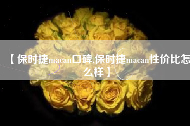 【保时捷macan口碑,保时捷macan性价比怎么样】 【保时捷macan口碑,保时捷macan性价比怎么样】