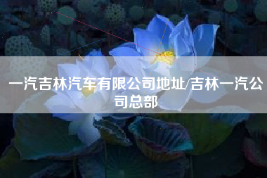 一汽吉林汽车有限公司地址/吉林一汽公司总部