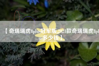 【奇瑞瑞虎8plus冠军版,2021款奇瑞瑞虎8plus多少钱】 【奇瑞瑞虎8plus冠军版,2021款奇瑞瑞虎8plus多少钱】