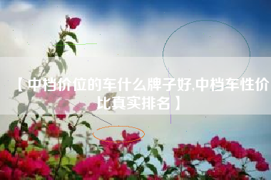 【中档价位的车什么牌子好,中档车性价比真实排名】 【中档价位的车什么牌子好,中档车性价比真实排名】