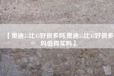 【奥迪55比45好很多吗,奥迪55比45好很多吗值得买吗】 【奥迪55比45好很多吗,奥迪55比45好很多吗值得买吗】