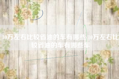 10万左右比较省油的车有哪些/10万左右比较省油的车有哪些车 10万左右比较省油的车有哪些/10万左右比较省油的车有哪些车