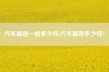 汽车隔音一般多少钱(汽车隔音多少钱?)