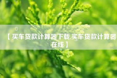 【买车贷款计算器下载,买车贷款计算器在线】 【买车贷款计算器下载,买车贷款计算器在线】