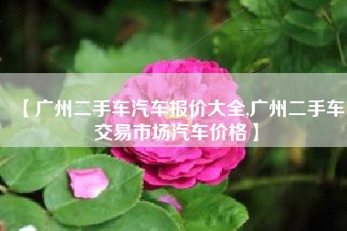 【广州二手车汽车报价大全,广州二手车交易市场汽车价格】 【广州二手车汽车报价大全,广州二手车交易市场汽车价格】